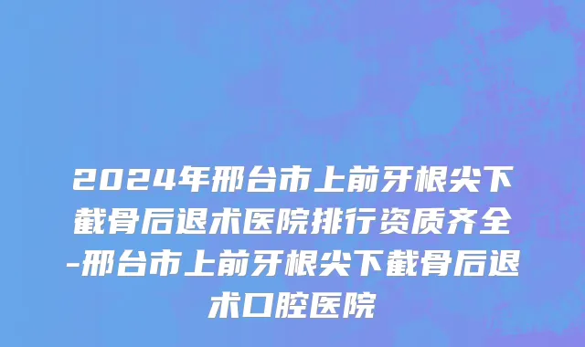 2024年邢台市上前牙根尖下截骨后退术医院排行资质齐全-邢台市上前牙根尖下截骨后退术口腔医院