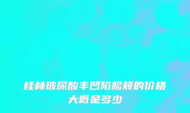 桂林玻尿酸丰凹陷脸颊的价格大概是多少