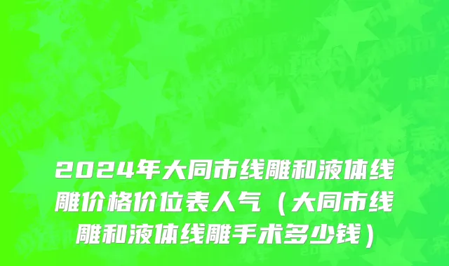 2024年大同市线雕和液体线雕价格价位表人气（大同市线雕和液体线雕手术多少钱）