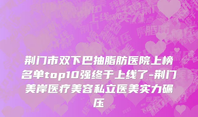 荆门市双下巴抽脂肪医院上榜名单top10强终于上线了-荆门美岸医疗美容私立医美实力碾压