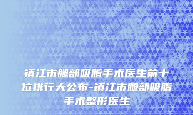 镇江市腿部吸脂手术医生前十位排行大公布-镇江市腿部吸脂手术整形医生