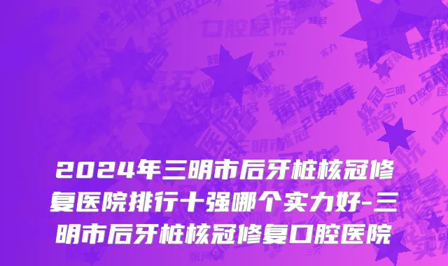2024年三明市后牙桩核冠修复医院排行十强哪个实力好-三明市后牙桩核冠修复口腔医院