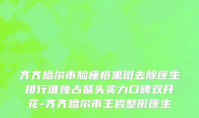 齐齐哈尔市脸痤疮黑斑去除医生排行谁独占鳌头实力口碑双开花-齐齐哈尔市王岩整形医生