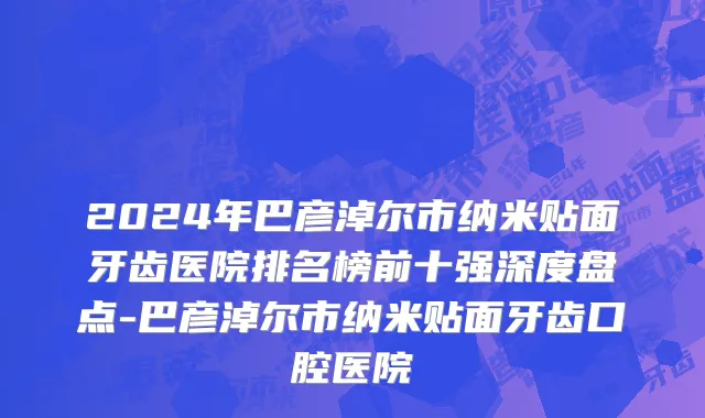 2024年巴彦淖尔市纳米贴面牙齿医院排名榜前十强深度盘点-巴彦淖尔市纳米贴面牙齿口腔医院