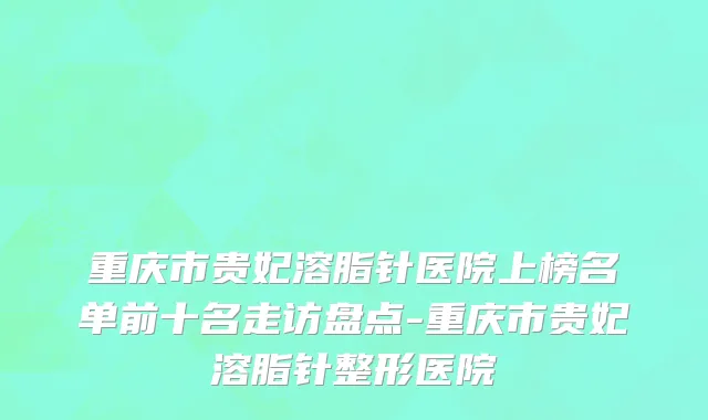 重庆市贵妃溶脂针医院上榜名单前十名走访盘点-重庆市贵妃溶脂针整形医院