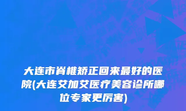 大连市脊椎矫正回来最好的医院(大连艾加艾医疗美容诊所哪位专家更厉害)