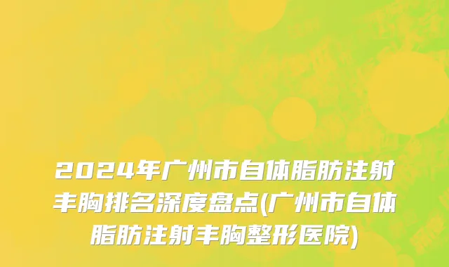2024年广州市自体脂肪注射丰胸排名深度盘点(广州市自体脂肪注射丰胸整形医院)