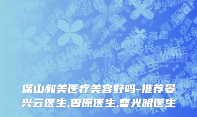 保山和美医疗美容好吗-推荐晏兴云医生,曾原医生,曹光明医生