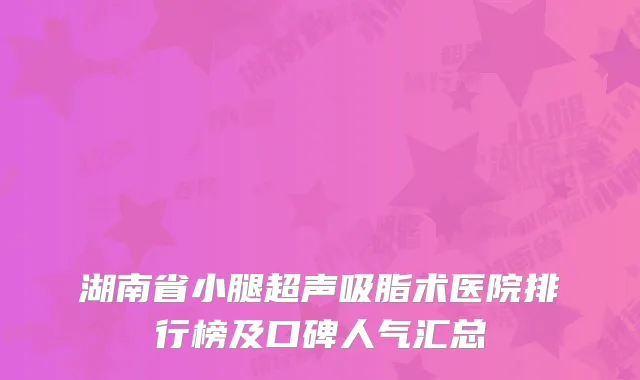湖南省小腿超声吸脂术医院排行榜及口碑人气汇总