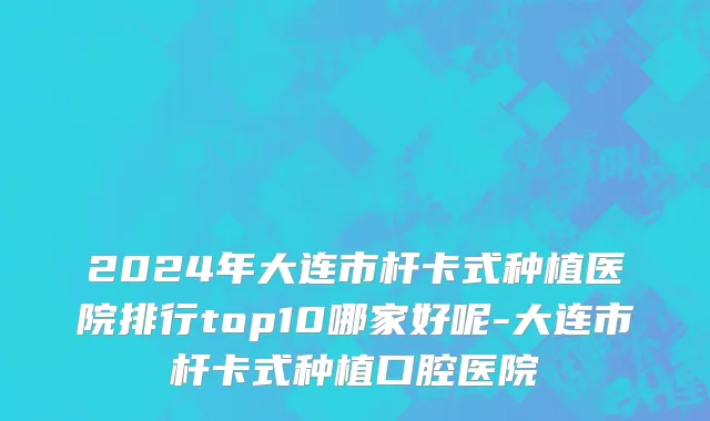 2024年大连市杆卡式种植医院排行top10哪家好呢-大连市杆卡式种植口腔医院