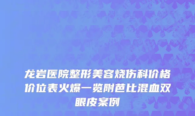 龙岩医院整形美容烧伤科价格价位表火爆一览附芭比混血双眼皮案例