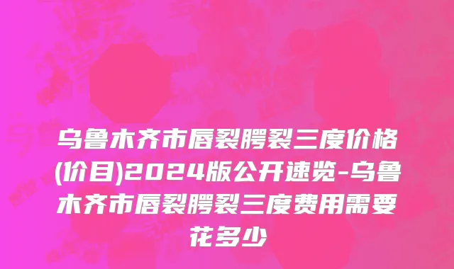 乌鲁木齐市唇裂腭裂三度价格(价目)2024版公开速览-乌鲁木齐市唇裂腭裂三度费用需要花多少