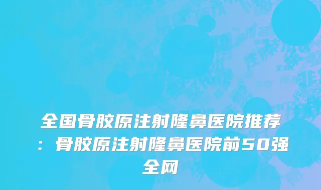 全国骨胶原注射隆鼻医院推荐：骨胶原注射隆鼻医院前50强全网