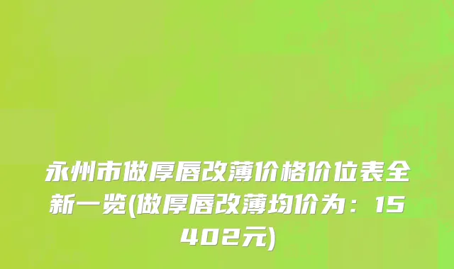 永州市做厚唇改薄价格价位表全新一览(做厚唇改薄均价为：15402元)