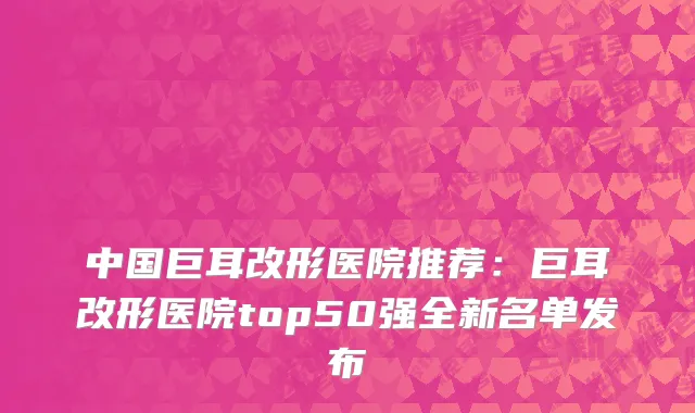 中国巨耳改形医院推荐：巨耳改形医院top50强全新名单发布
