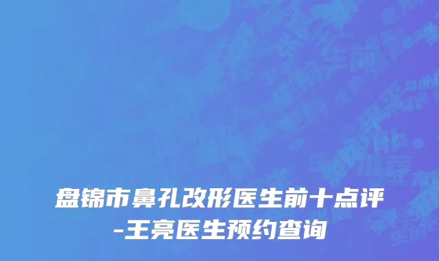 盘锦市鼻孔改形医生前十点评-王亮医生预约查询