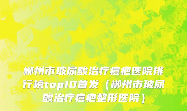 郴州市玻尿酸治疗痘疤医院排行榜top10首发（郴州市玻尿酸治疗痘疤整形医院）