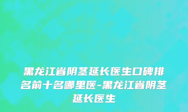 黑龙江省阴茎延长医生口碑排名前十名哪里医-黑龙江省阴茎延长医生