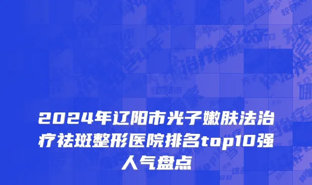 2024年辽阳市光子嫩肤法治疗祛斑整形医院排名top10强人气盘点