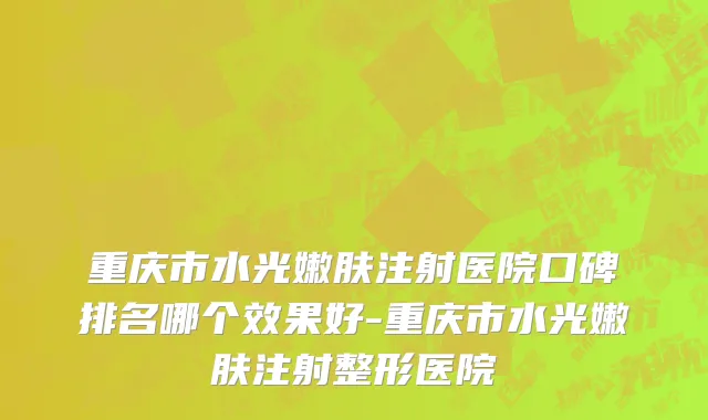 重庆市水光嫩肤注射医院口碑排名哪个效果好-重庆市水光嫩肤注射整形医院