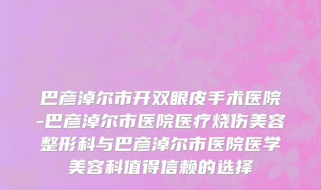 巴彦淖尔市开双眼皮手术医院-巴彦淖尔市医院医疗烧伤美容整形科与巴彦淖尔市医院医学美容科值得信赖的选择