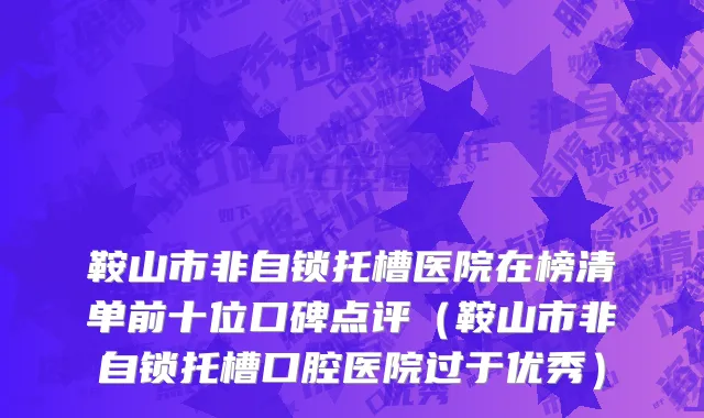 鞍山市非自锁托槽医院在榜清单前十位口碑点评（鞍山市非自锁托槽口腔医院过于优秀）
