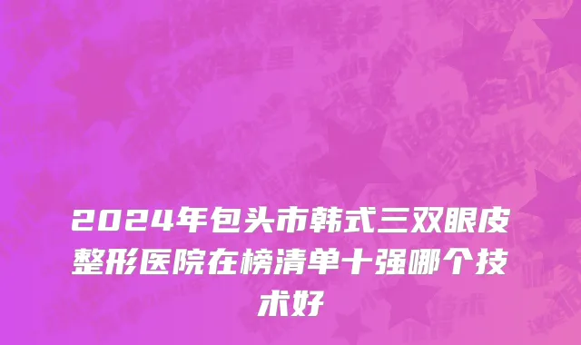 2024年包头市韩式三双眼皮整形医院在榜清单十强哪个技术好