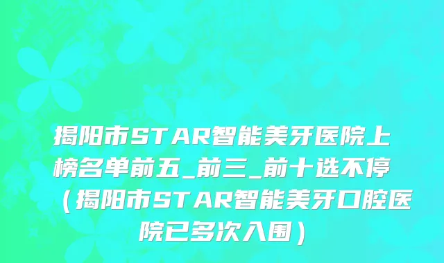 揭阳市STAR智能美牙医院上榜名单前五_前三_前十选不停（揭阳市STAR智能美牙口腔医院已多次入围）