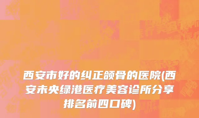 西安市好的纠正颌骨的医院(西安未央绿港医疗美容诊所分享排名前四口碑)