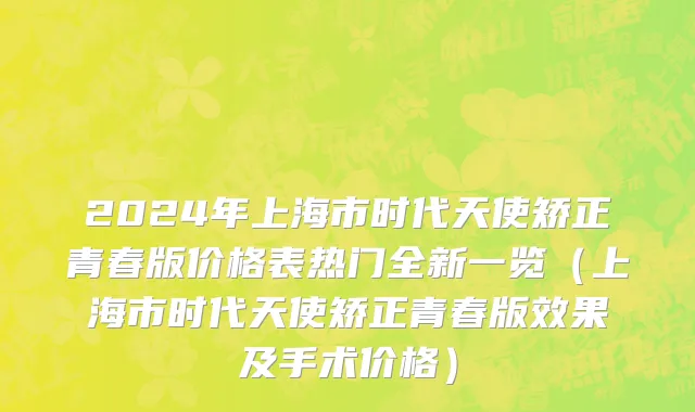 2024年上海市时代天使矫正青春版价格表热门全新一览（上海市时代天使矫正青春版效果及手术价格）