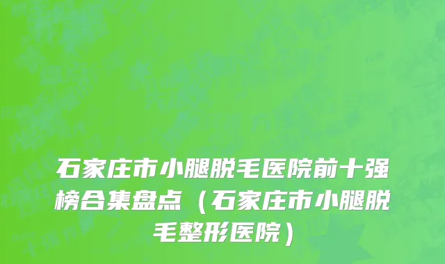 石家庄市小腿脱毛医院前十强榜合集盘点（石家庄市小腿脱毛整形医院）