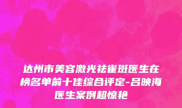 达州市美容激光祛雀斑医生在榜名单前十佳综合评定-吕映海医生案例超惊艳