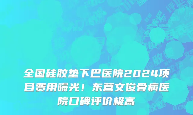 全国硅胶垫下巴医院2024项目费用曝光!东营文俊骨病医院口碑评价极高