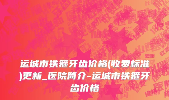 运城市铁箍牙齿价格(收费标准)更新_医院简介-运城市铁箍牙齿价格