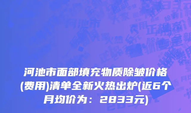 河池市面部填充物质除皱价格(费用)清单全新火热出炉(近6个月均价为：2833元)