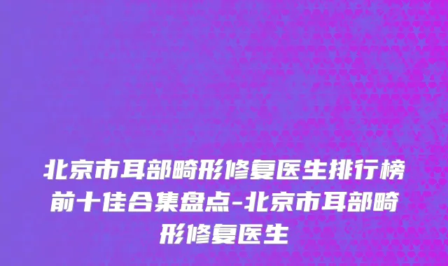 北京市耳部畸形修复医生排行榜前十佳合集盘点-北京市耳部畸形修复医生