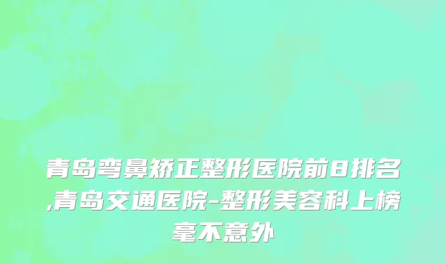 青岛弯鼻矫正整形医院前8排名,青岛交通医院-整形美容科上榜毫不意外