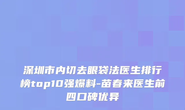 深圳市内切去眼袋法医生排行榜top10强爆料-苗春来医生前四口碑优异