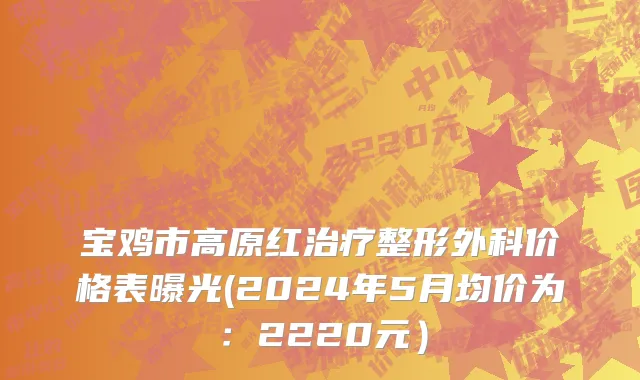 宝鸡市高原红治疗整形外科价格表曝光(2024年5月均价为：2220元）