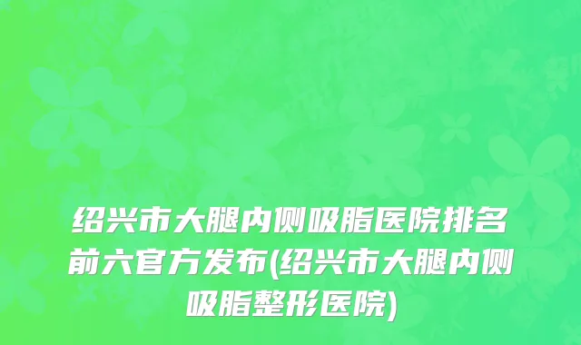 绍兴市大腿内侧吸脂医院排名前六官方发布(绍兴市大腿内侧吸脂整形医院)