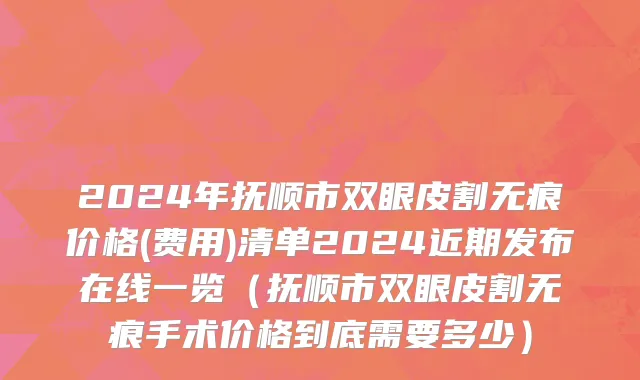 2024年抚顺市双眼皮割无痕价格(费用)清单2024近期发布在线一览（抚顺市双眼皮割无痕手术价格到底需要多少）