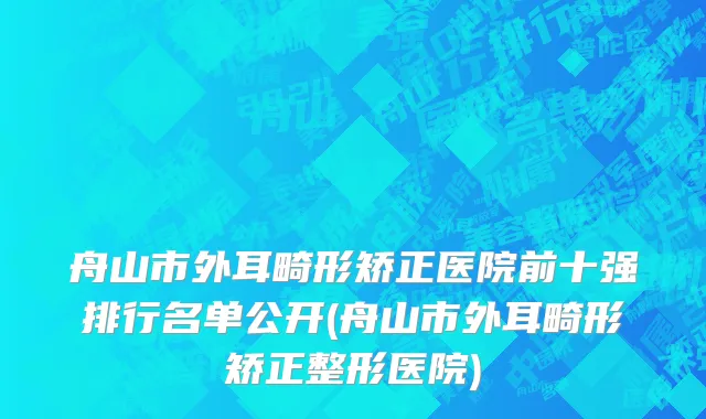 舟山市外耳畸形矫正医院前十强排行名单公开(舟山市外耳畸形矫正整形医院)
