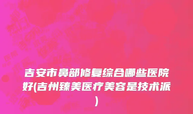 吉安市鼻部修复综合哪些医院好(吉州臻美医疗美容是技术派)