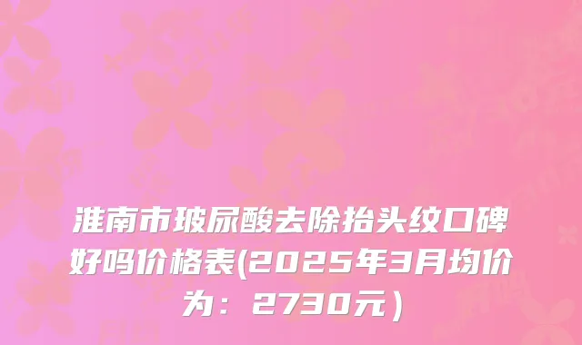 淮南市玻尿酸去除抬头纹口碑好吗价格表(2025年3月均价为：2730元）