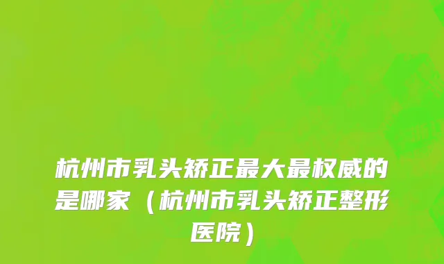 杭州市乳头矫正最大最权威的是哪家（杭州市乳头矫正整形医院）
