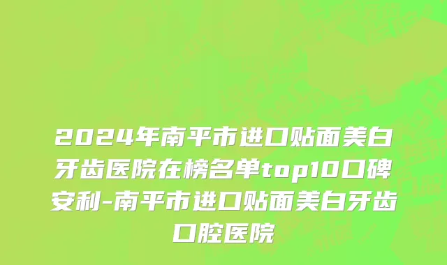 2024年南平市进口贴面美白牙齿医院在榜名单top10口碑安利-南平市进口贴面美白牙齿口腔医院