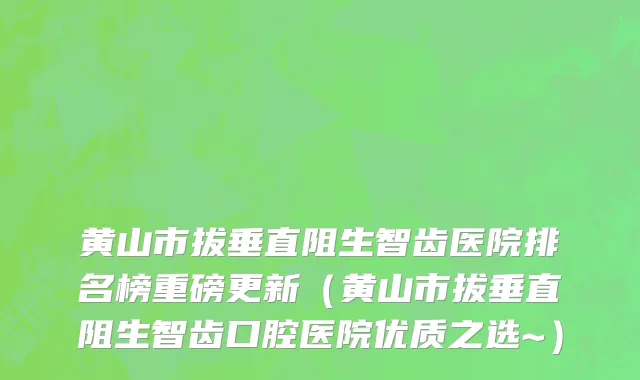黄山市拔垂直阻生智齿医院排名榜重磅更新（黄山市拔垂直阻生智齿口腔医院优质之选~）