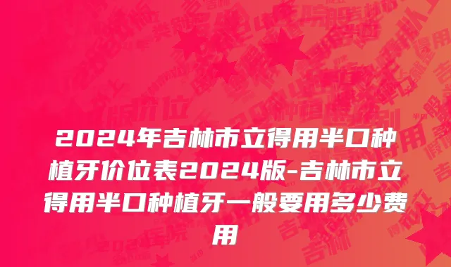 2024年吉林市立得用半口种植牙价位表2024版-吉林市立得用半口种植牙一般要用多少费用