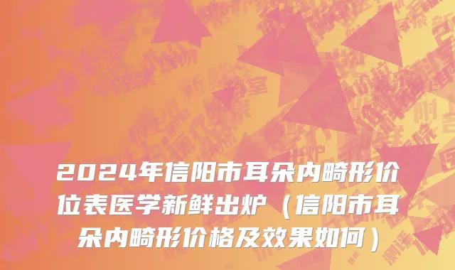 2024年信阳市耳朵内畸形价位表医学新鲜出炉（信阳市耳朵内畸形价格及效果如何）