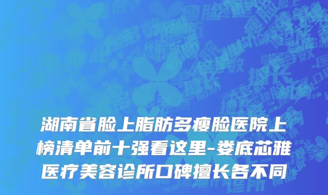湖南省脸上脂肪多瘦脸医院上榜清单前十强看这里-娄底芯雅医疗美容诊所口碑擅长各不同